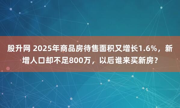 股升网 2025年商品房待售面积又增长1.6%，新增人口却不足800万，以后谁来买新房？