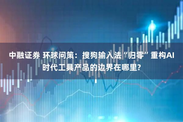 中融证券 环球问策：搜狗输入法“归零”重构AI时代工具产品的边界在哪里?