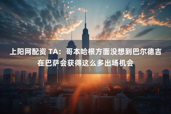 上阳网配资 TA：哥本哈根方面没想到巴尔德吉在巴萨会获得这么多出场机会