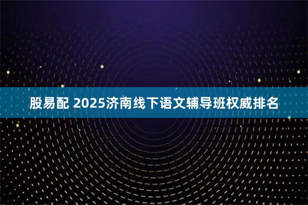 股易配 2025济南线下语文辅导班权威排名